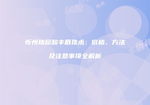 忻州玻尿酸丰唇珠术：价格、方法及注意事项全解析
