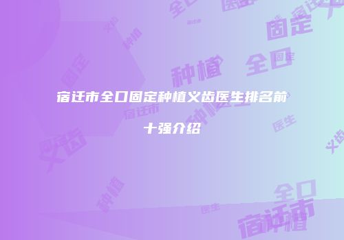 宿迁市全口固定种植义齿医生排名前十强介绍