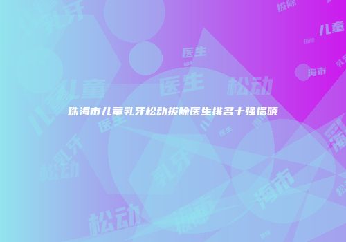 珠海市儿童乳牙松动拔除医生排名十强揭晓