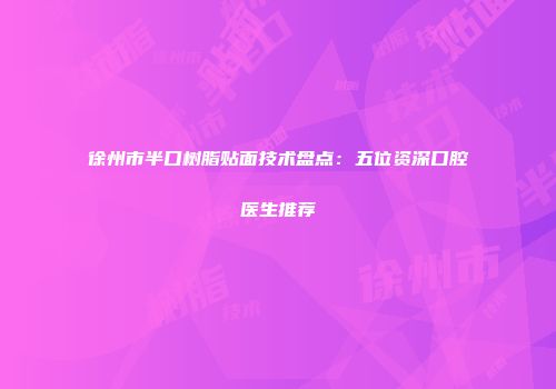 徐州市半口树脂贴面技术盘点：五位资深口腔医生推荐
