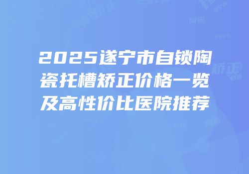 2025遂宁市自锁陶瓷托槽矫正价格一览及高性价比医院推荐