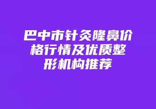 巴中市针灸隆鼻价格行情及优质整形机构推荐