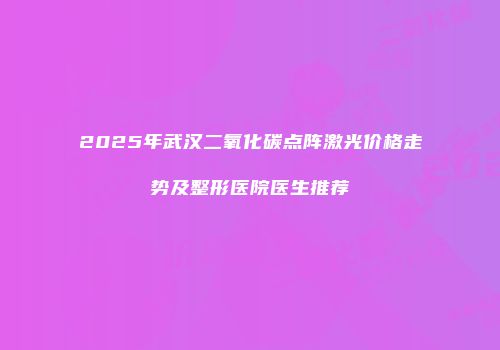 2025年武汉二氧化碳点阵激光价格走势及整形医院医生推荐
