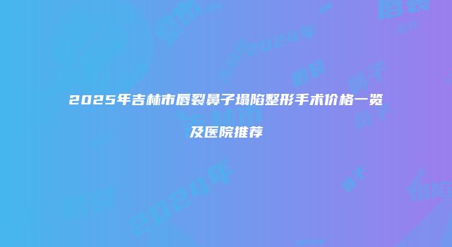 2025年吉林市唇裂鼻子塌陷整形手术价格一览及医院推荐