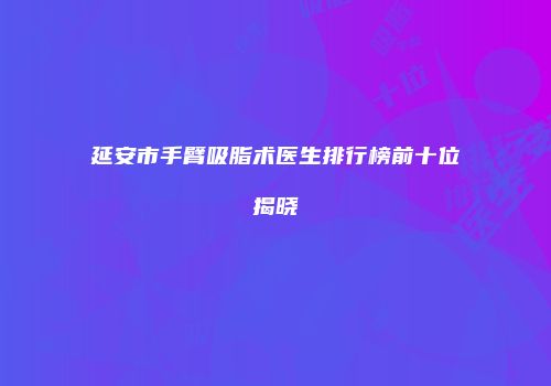 延安市手臂吸脂术医生排行榜前十位揭晓
