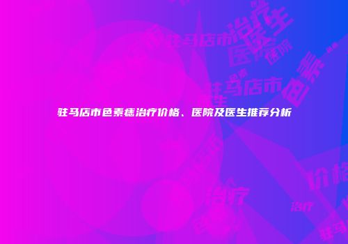 驻马店市色素痣治疗价格、医院及医生推荐分析