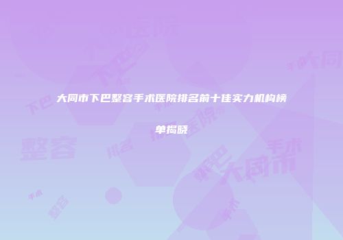 大同市下巴整容手术医院排名前十佳实力机构榜单揭晓