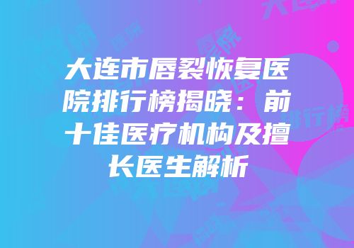 大连市唇裂恢复医院排行榜揭晓：前十佳医疗机构及擅长医生解析