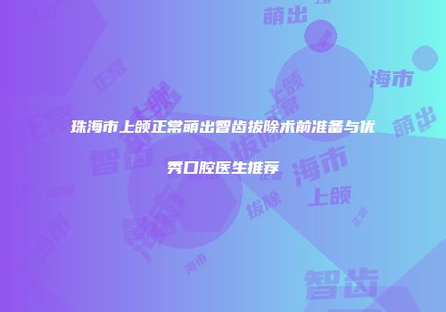 珠海市上颌正常萌出智齿拔除术前准备与优秀口腔医生推荐