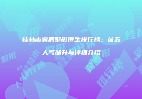 桂林市雾眉整形医生排行榜：前五人气飙升与详细介绍
