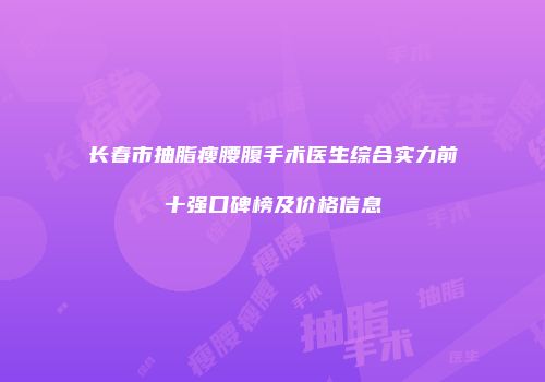 长春市抽脂瘦腰腹手术医生综合实力前十强口碑榜及价格信息