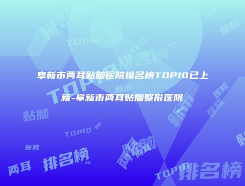 阜新市两耳贴脑医院排名榜TOP10已上新-阜新市两耳贴脑整形医院