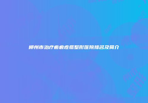 柳州市治疗瘢痕疙瘩整形医院排名及简介