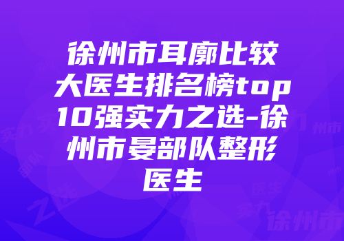 徐州市耳廓比较大医生排名榜top10强实力之选-徐州市晏部队整形医生