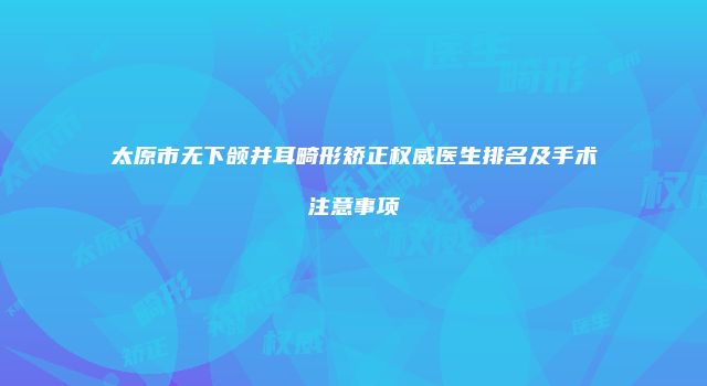 太原市无下颌并耳畸形矫正权威医生排名及手术注意事项