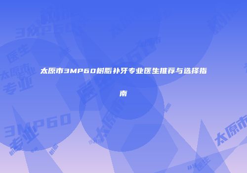 太原市3MP60树脂补牙专业医生推荐与选择指南