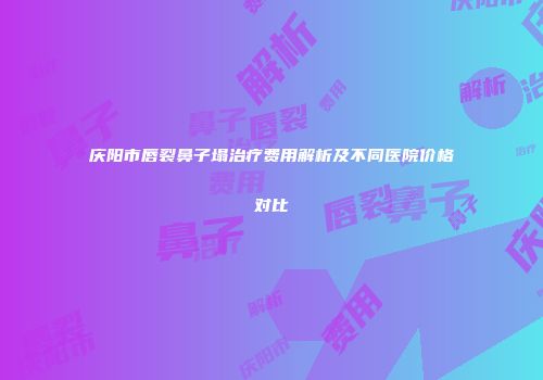 庆阳市唇裂鼻子塌治疗费用解析及不同医院价格对比