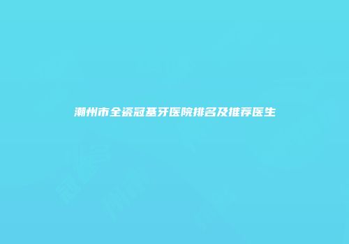 潮州市全瓷冠基牙医院排名及推荐医生