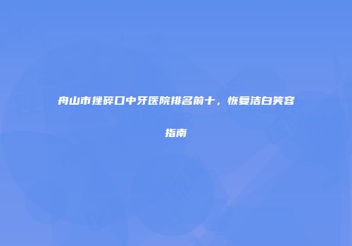 舟山市挫碎口中牙医院排名前十，恢复洁白笑容指南