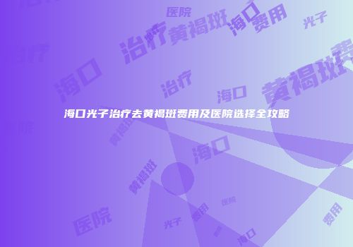 海口光子治疗去黄褐斑费用及医院选择全攻略