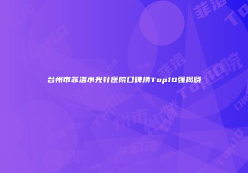 台州市菲洛水光针医院口碑榜Top10强揭晓