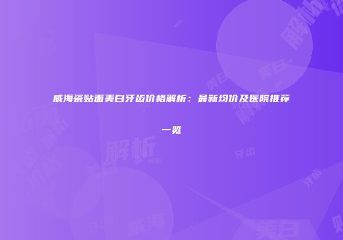 威海瓷贴面美白牙齿价格解析：最新均价及医院推荐一览