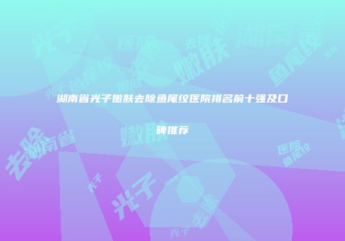 湖南省光子嫩肤去除鱼尾纹医院排名前十强及口碑推荐