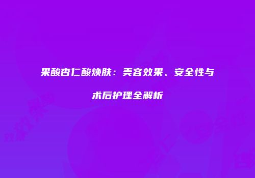 果酸杏仁酸焕肤：美容效果、安全性与术后护理全解析