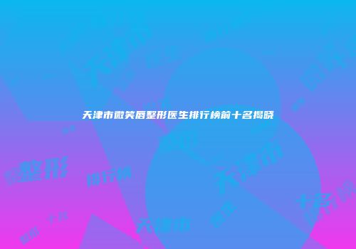 天津市微笑唇整形医生排行榜前十名揭晓