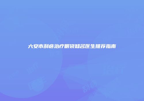 六安市刮痧治疗眼袋知名医生推荐指南