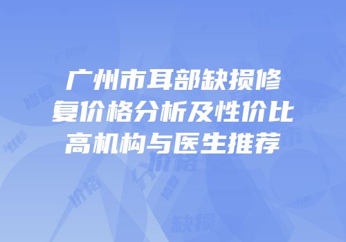 广州市耳部缺损修复价格分析及性价比高机构与医生推荐