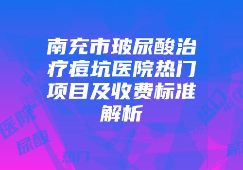 南充市玻尿酸治疗痘坑医院热门项目及收费标准解析