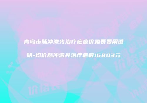 青岛市脉冲激光治疗疤痕价格表费用说明-均价脉冲激光治疗疤痕16803元