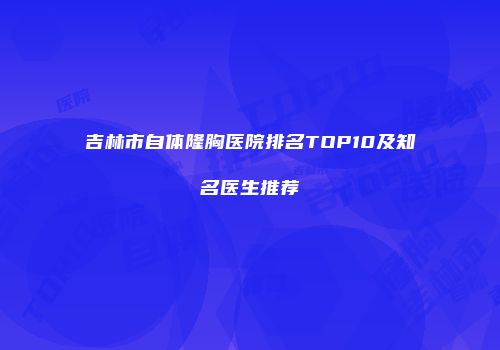 吉林市自体隆胸医院排名TOP10及知名医生推荐