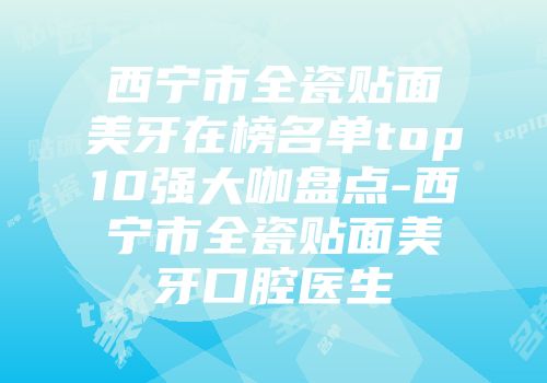 西宁市全瓷贴面美牙在榜名单top10强大咖盘点-西宁市全瓷贴面美牙口腔医生