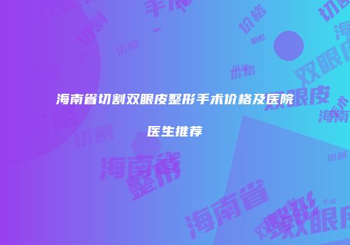 海南省切割双眼皮整形手术价格及医院医生推荐