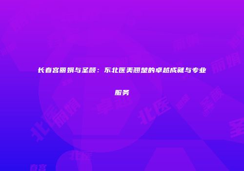 长春宫丽娟与圣颜：东北医美翘楚的卓越成就与专业服务