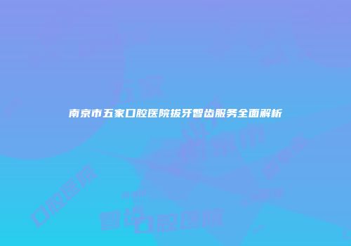 南京市五家口腔医院拔牙智齿服务全面解析