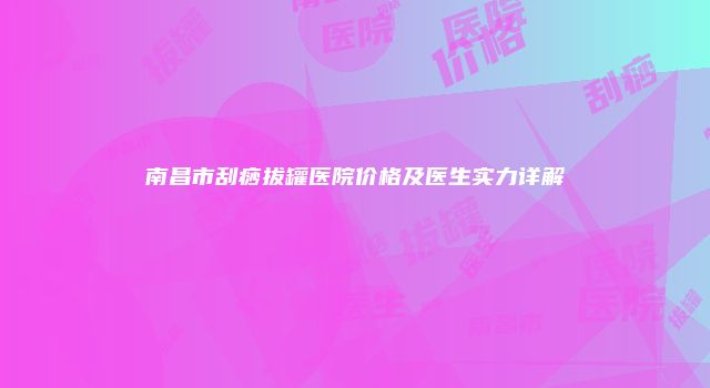 南昌市刮痧拔罐医院价格及医生实力详解