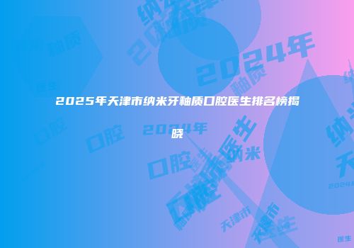 2025年天津市纳米牙釉质口腔医生排名榜揭晓