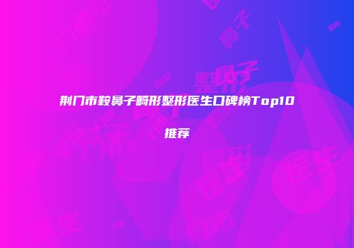 荆门市鞍鼻子畸形整形医生口碑榜Top10推荐