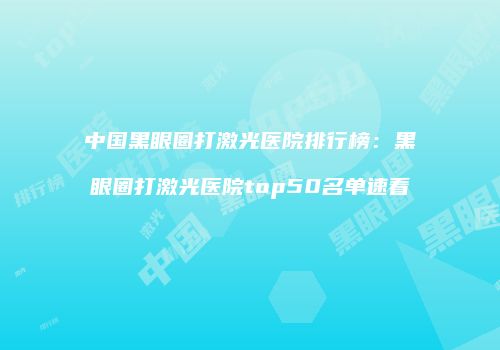 中国黑眼圈打激光医院排行榜：黑眼圈打激光医院top50名单速看