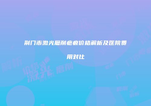 荆门市激光磨削疤痕价格解析及医院费用对比