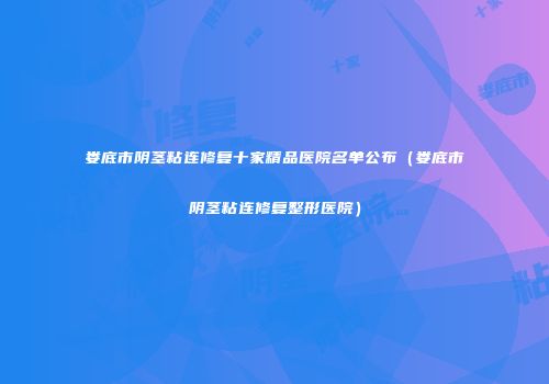 娄底市阴茎粘连修复十家精品医院名单公布（娄底市阴茎粘连修复整形医院）