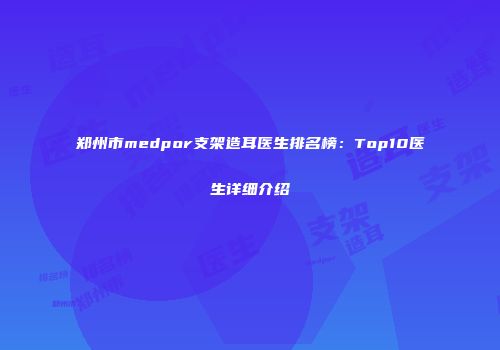 郑州市medpor支架造耳医生排名榜：Top10医生详细介绍