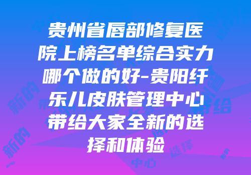 贵州省唇部修复医院上榜名单综合实力哪个做的好-贵阳纤乐儿皮肤管理中心带给大家全新的选择和体验