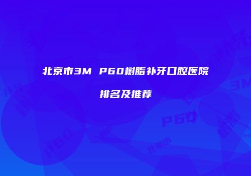 北京市3M P60树脂补牙口腔医院排名及推荐