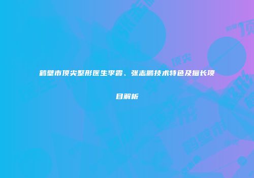 鹤壁市顶尖整形医生李霞、张志鹏技术特色及擅长项目解析