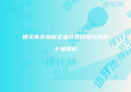遵义市牙齿校正拔牙医院排行榜前十强推荐