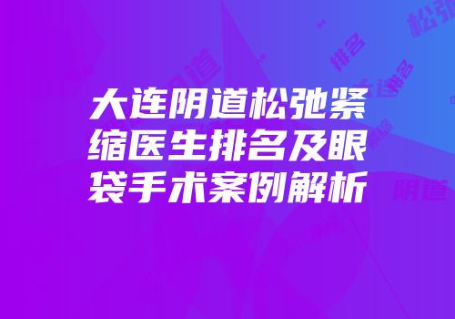 大连阴道松弛紧缩医生排名及眼袋手术案例解析